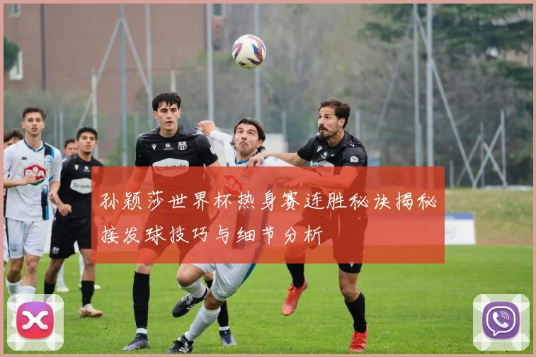 孙颖莎世界杯热身赛连胜秘诀揭秘接发球技巧与细节分析