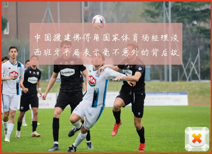 中国援建佛得角国家体育场经理谈西班牙平局表示毫不意外的背后故事