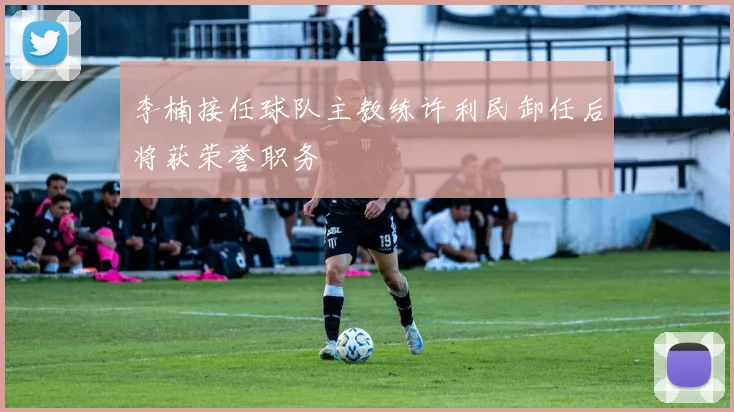 李楠接任球队主教练许利民卸任后将获荣誉职务