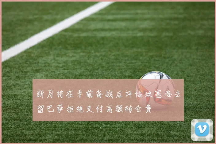 新月将在季前备战后评估坎塞洛去留巴萨拒绝支付高额转会费